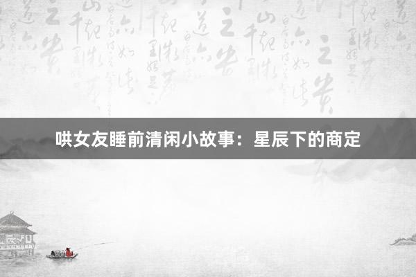 哄女友睡前清闲小故事:星辰下的商定
